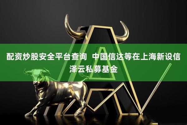 配资炒股安全平台查询  中国信达等在上海新设信泽云私募基金