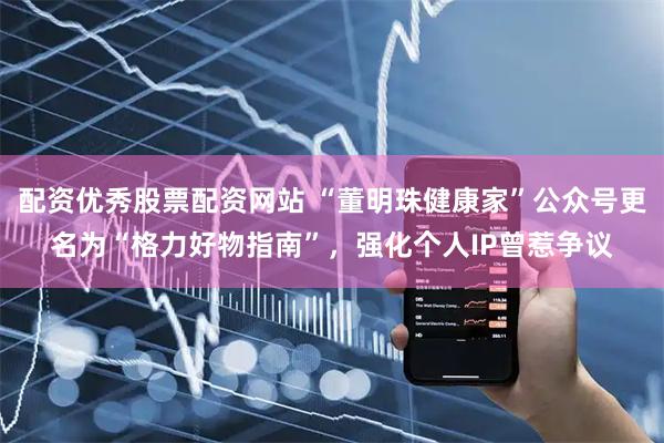 配资优秀股票配资网站 “董明珠健康家”公众号更名为“格力好物指南”，强化个人IP曾惹争议