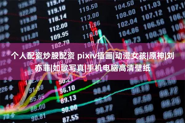 个人配资炒股配资 pixiv插画|动漫女孩|原神|刘亦菲|如歌写真|手机电脑高清壁纸