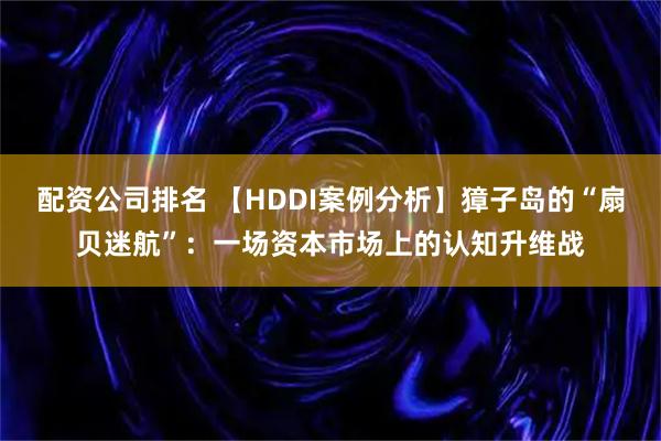 配资公司排名 【HDDI案例分析】獐子岛的“扇贝迷航”：一场资本市场上的认知升维战