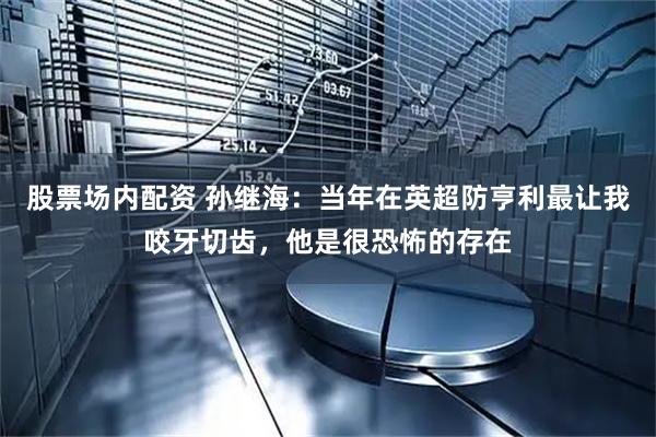 股票场内配资 孙继海:当年在英超防亨利最让我咬牙切齿,他是很恐怖的存在