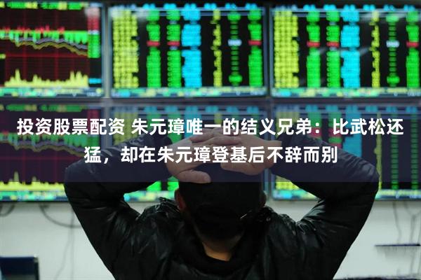 投资股票配资 朱元璋唯一的结义兄弟:比武松还猛,却在朱元璋登基后不辞而别