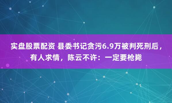 实盘股票配资 县委书记贪污6.9万被判死刑后,有人求情,陈云不许:一定要枪毙