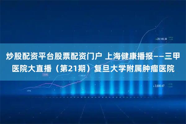 炒股配资平台股票配资门户 上海健康播报——三甲医院大直播（第21期）复旦大学附属肿瘤医院