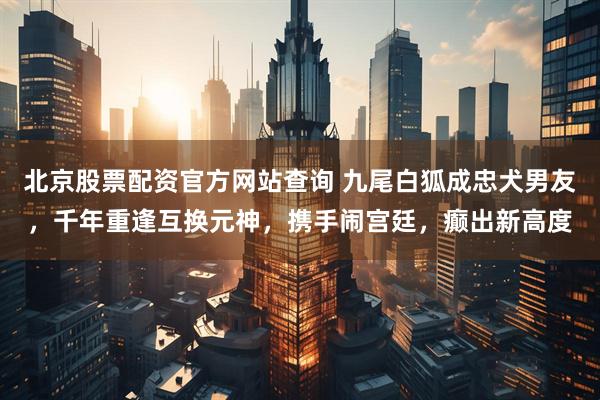 北京股票配资官方网站查询 九尾白狐成忠犬男友，千年重逢互换元神，携手闹宫廷，癫出新高度