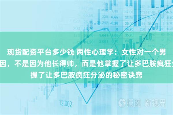 现货配资平台多少钱 两性心理学：女性对一个男性“上瘾”的原因，不是因为他长得帅，而是他掌握了让多巴胺疯狂分泌的秘密诀窍