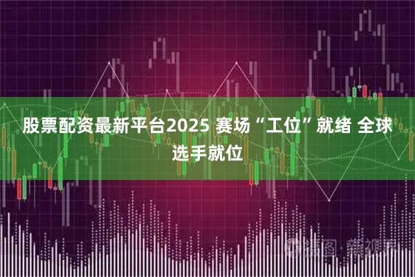 股票配资最新平台2025 赛场“工位”就绪 全球选手就位