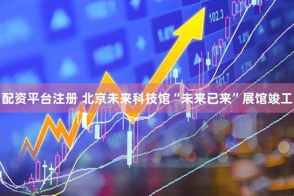 配资平台注册 北京未来科技馆“未来已来”展馆竣工